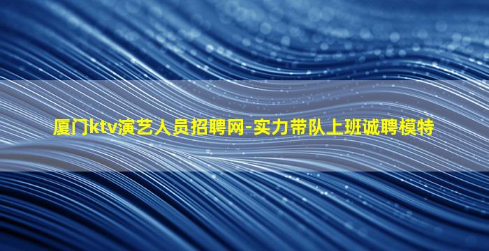 厦门ktv演艺人员招聘网-实力带队上班诚聘模特